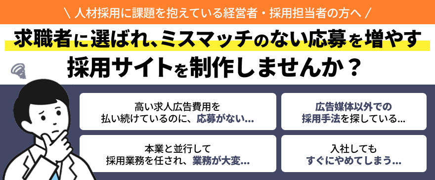 人材採用に課題を抱えている経営者・採用担当者の方へ 求職者に選ばれ、ミスマッチのない応募を増やす採用サイトを制作しませんか？ 高い求人広告費用を払い続けているのに、応募がない…..  広告媒体以外での採用手法を探している... 本業と並行して採用業務を任され、業務が大変... 入社してもすぐにやめてしまう…