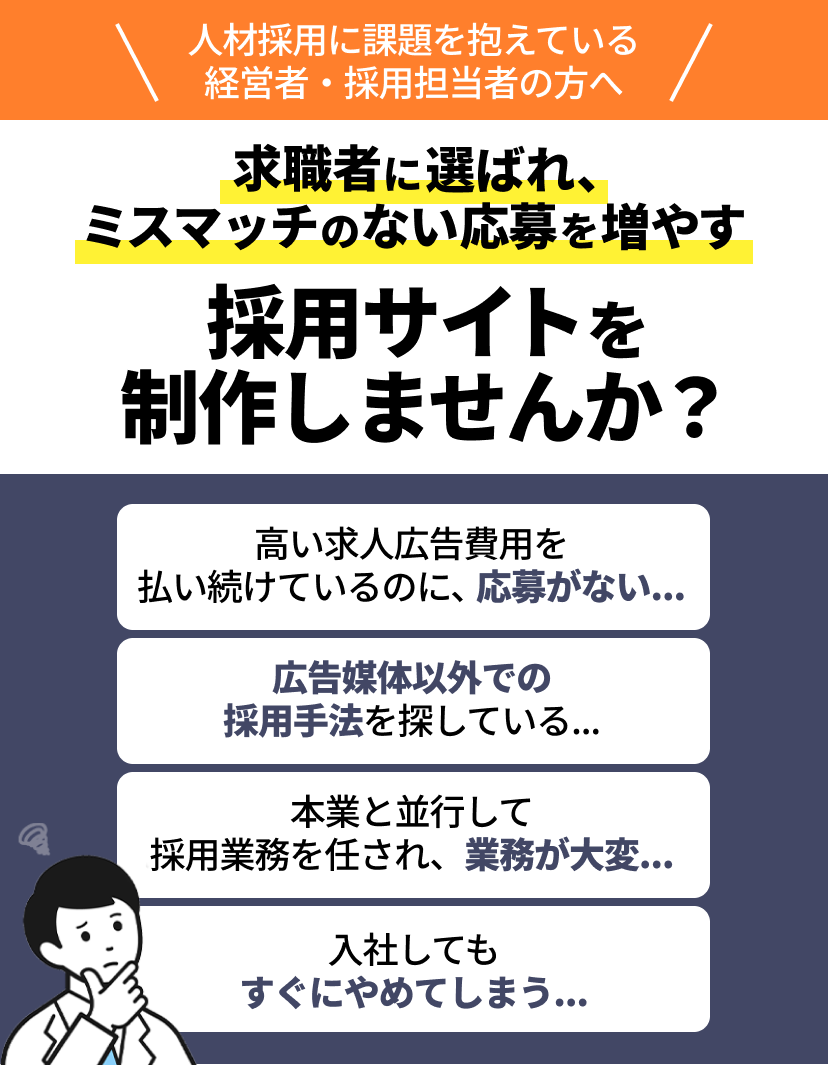 人材採用に課題を抱えている経営者・採用担当者の方へ 求職者に選ばれ、ミスマッチのない応募を増やす採用サイトを制作しませんか？ 高い求人広告費用を 払い続けているのに、応募がない….. 広告媒体以外での採用手法を探している... 本業と並行して 採用業務を任され、業務が大変... 入社しても すぐにやめてしまう…