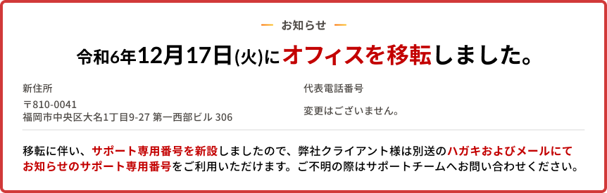 お知らせ　令和6年12月17日(火)にオフィスを移転しました。/ 新住所 〒810-0041 福岡市中央区大名1丁目9-27第一西部匕儿 306/ 移転に伴い、サポート専用番号を新設しましたので、弊社クライアント様は別送のハガキおよびメールにてお知らせのサポート専用番号をご利用いただけます。ご不明の際はサポートチームへお問い合わせください。