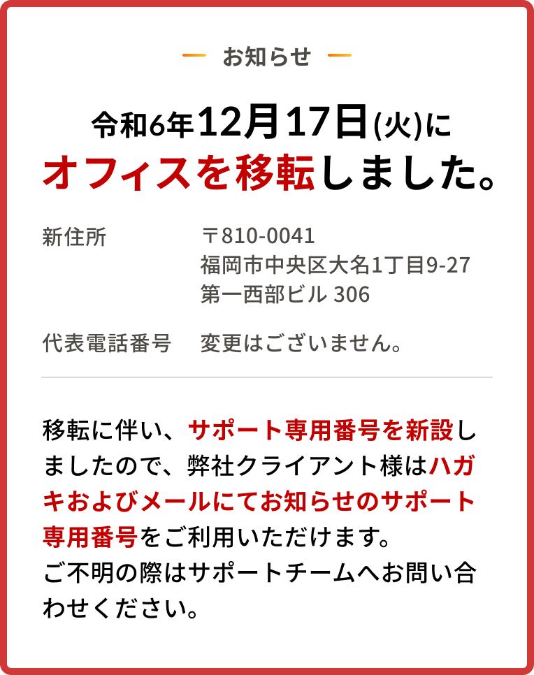 お知らせ　令和6年12月17日(火)にオフィスを移転しました。/ 新住所 〒810-0041 福岡市中央区大名1丁目9-27第一西部匕儿 306/ 移転に伴い、サポート専用番号を新設しましたので、弊社クライアント様は別送のハガキおよびメールにてお知らせのサポート専用番号をご利用いただけます。ご不明の際はサポートチームへお問い合わせください。