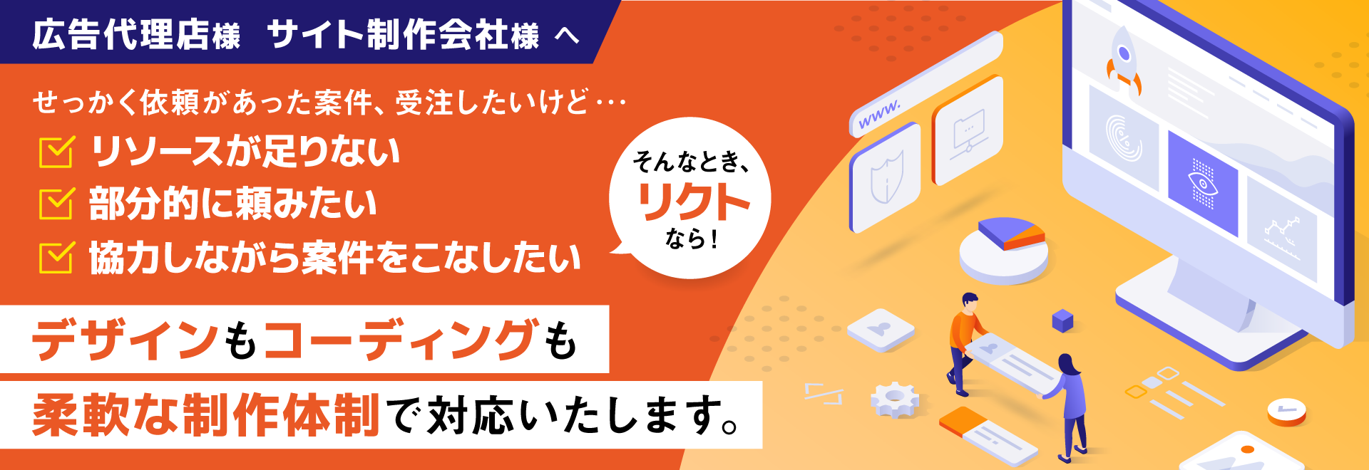 広告代理店様 サイト制作会社様へ せっかく依頼があった案件、受注したいけど・・・リソースが足りない 部分的に頼みたい 協力しながら案件をこなしたい そんなとき、リクトなら！デザインもコーディングも柔軟な制作体制で対応いたします。