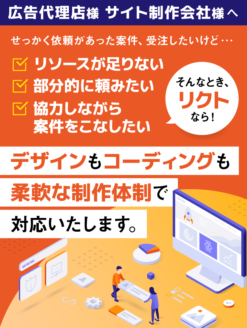 広告代理店様 サイト制作会社様へ せっかく依頼があった案件、受注したいけど・・・リソースが足りない 部分的に頼みたい 協力しながら案件をこなしたい そんなとき、リクトなら！デザインもコーディングも柔軟な制作体制で対応いたします。
